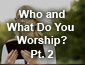 Who and What Do You Worship? Part 2